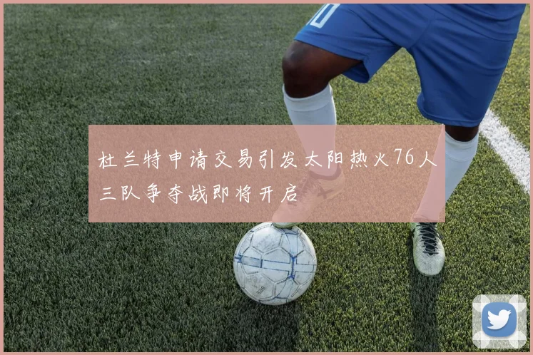 杜兰特申请交易引发太阳热火76人三队争夺战即将开启