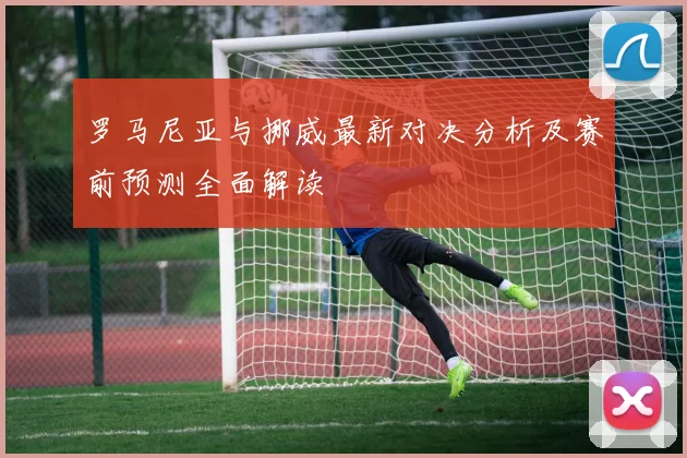 罗马尼亚与挪威最新对决分析及赛前预测全面解读