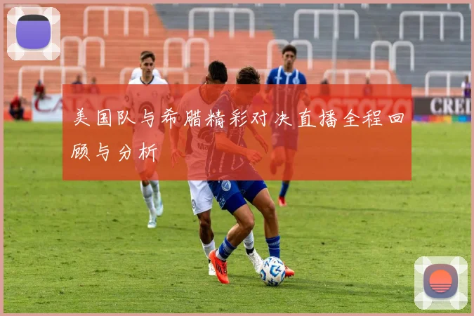 美国队与希腊精彩对决直播全程回顾与分析