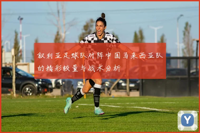 叙利亚足球队对阵中国马来西亚队的精彩较量与战术分析