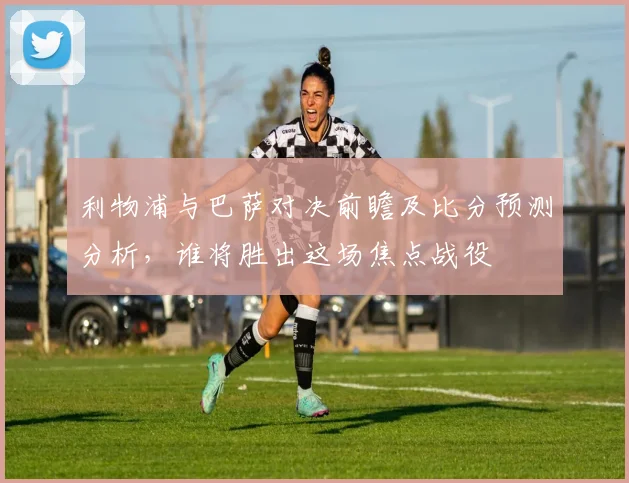 利物浦与巴萨对决前瞻及比分预测分析，谁将胜出这场焦点战役