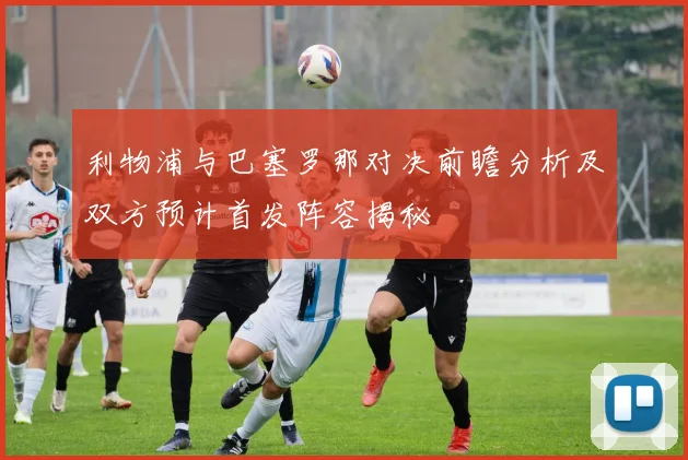 利物浦与巴塞罗那对决前瞻分析及双方预计首发阵容揭秘