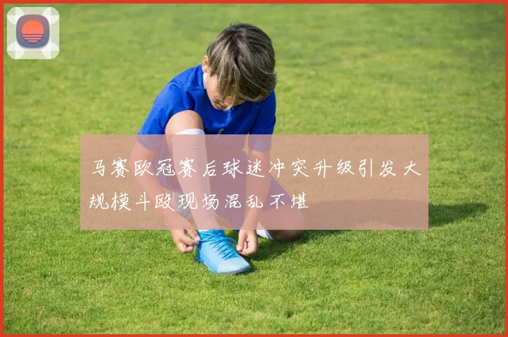 马赛欧冠赛后球迷冲突升级引发大规模斗殴现场混乱不堪