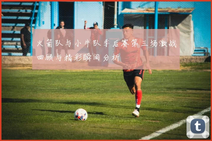 火箭队与小牛队季后赛第三场激战回顾与精彩瞬间分析