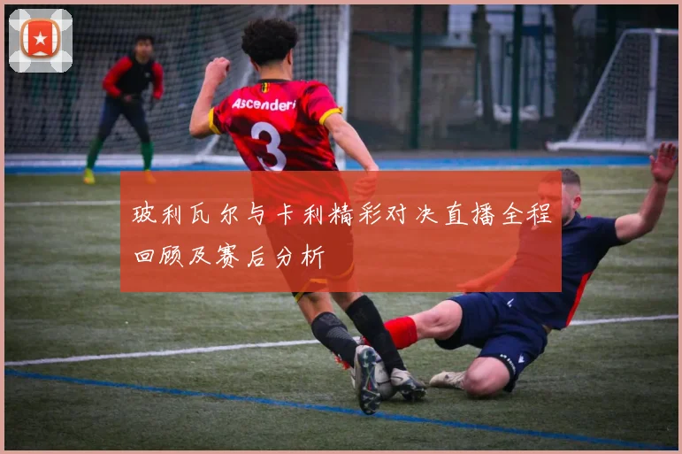 玻利瓦尔与卡利精彩对决直播全程回顾及赛后分析