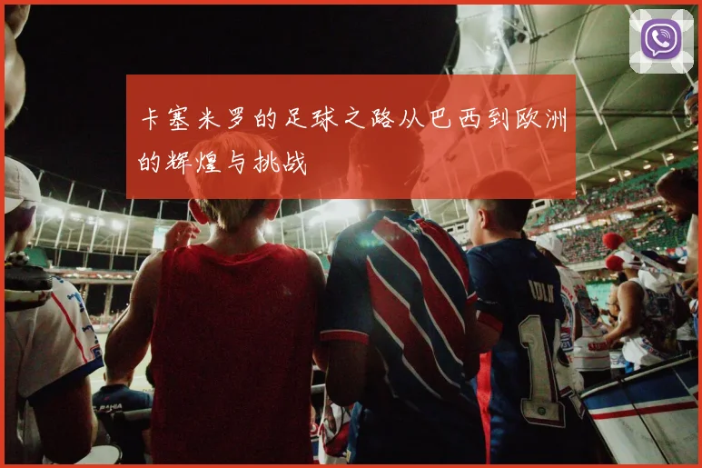 卡塞米罗的足球之路从巴西到欧洲的辉煌与挑战