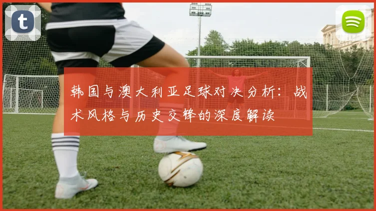 韩国与澳大利亚足球对决分析：战术风格与历史交锋的深度解读