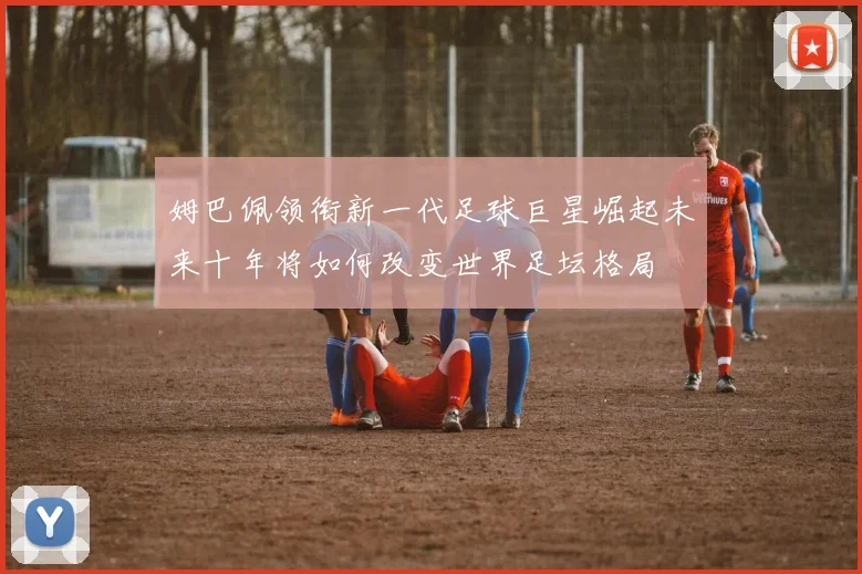 姆巴佩领衔新一代足球巨星崛起未来十年将如何改变世界足坛格局