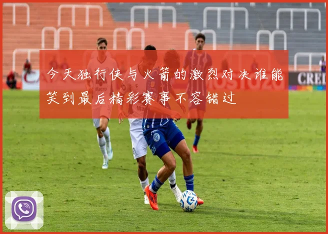 今天独行侠与火箭的激烈对决谁能笑到最后精彩赛事不容错过