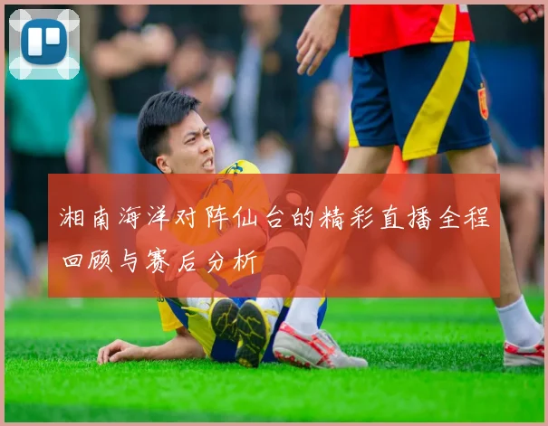 湘南海洋对阵仙台的精彩直播全程回顾与赛后分析