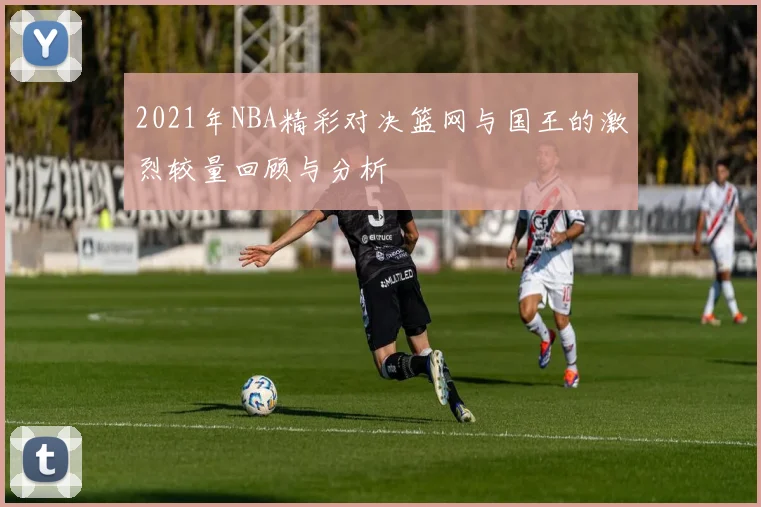 2021年NBA精彩对决篮网与国王的激烈较量回顾与分析