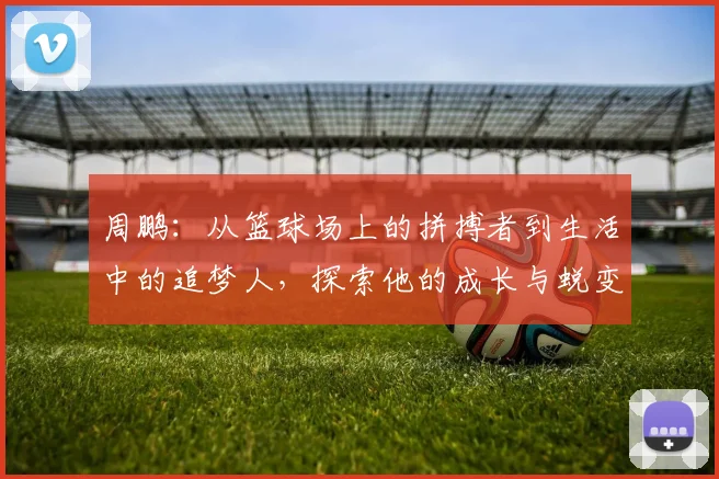 周鹏：从篮球场上的拼搏者到生活中的追梦人，探索他的成长与蜕变之路