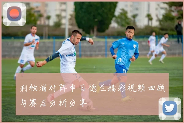 利物浦对阵中日德兰精彩视频回顾与赛后分析分享
