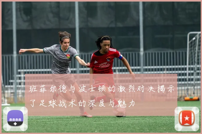 班菲尔德与波士顿的激烈对决揭示了足球战术的深度与魅力