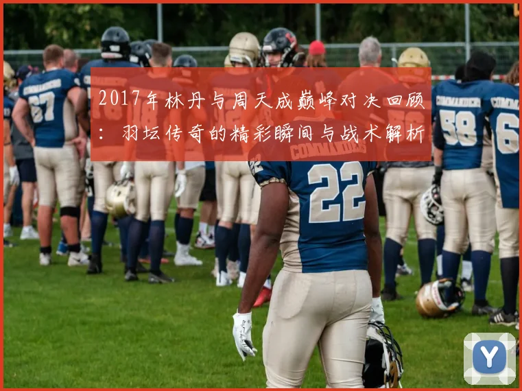 2017年林丹与周天成巅峰对决回顾：羽坛传奇的精彩瞬间与战术解析
