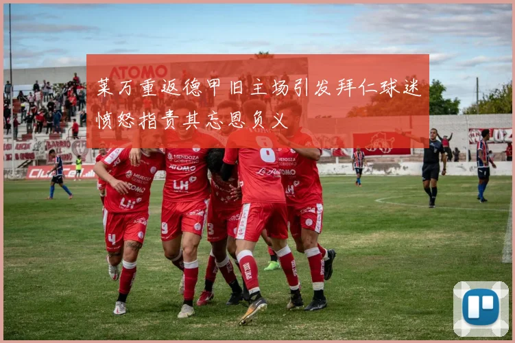 莱万重返德甲旧主场引发拜仁球迷愤怒指责其忘恩负义