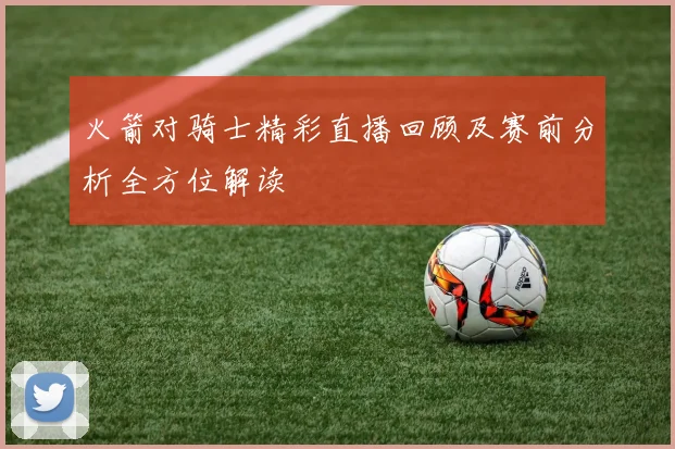 火箭对骑士精彩直播回顾及赛前分析全方位解读