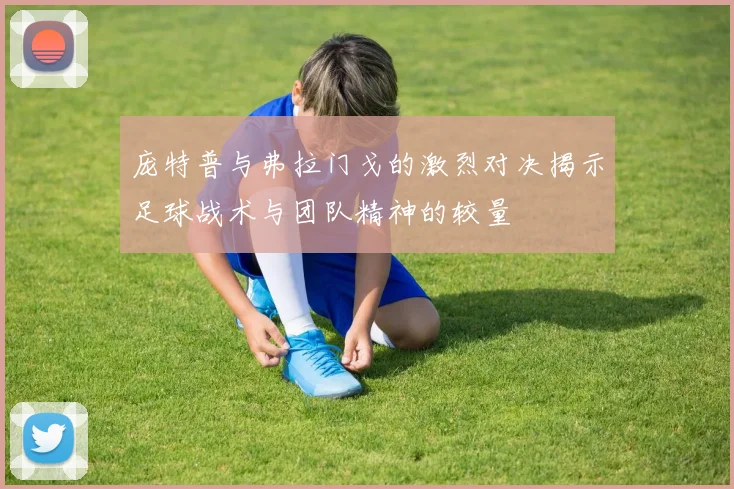 庞特普与弗拉门戈的激烈对决揭示足球战术与团队精神的较量