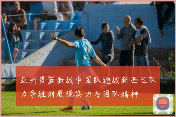 亚洲男篮激战中国队迎战新西兰队力争胜利展现实力与团队精神