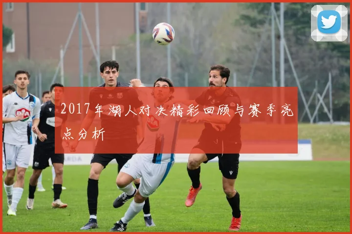 2017年湖人对决精彩回顾与赛季亮点分析