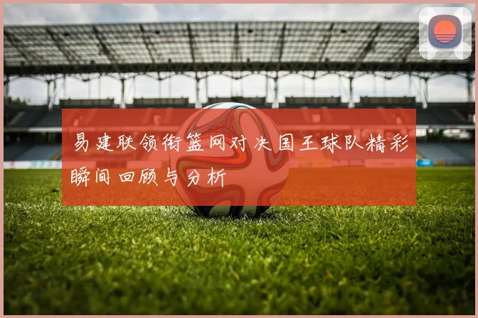 易建联领衔篮网对决国王球队精彩瞬间回顾与分析