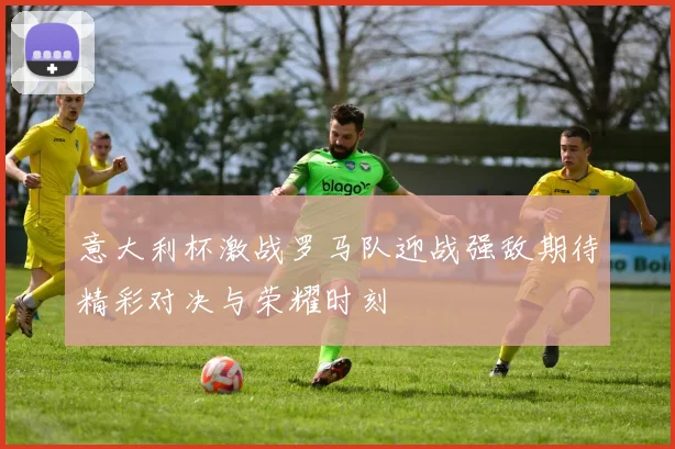 意大利杯激战罗马队迎战强敌期待精彩对决与荣耀时刻