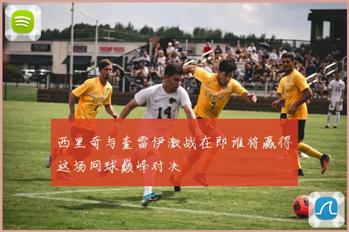 西里奇与奎雷伊激战在即谁将赢得这场网球巅峰对决