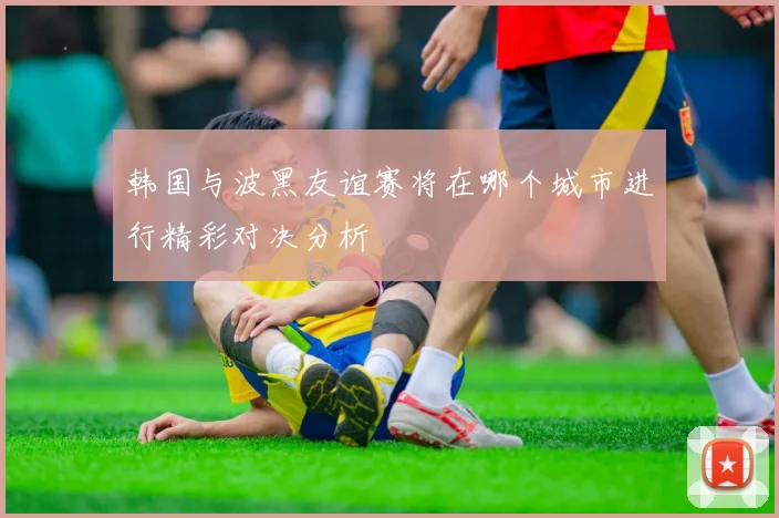 韩国与波黑友谊赛将在哪个城市进行精彩对决分析