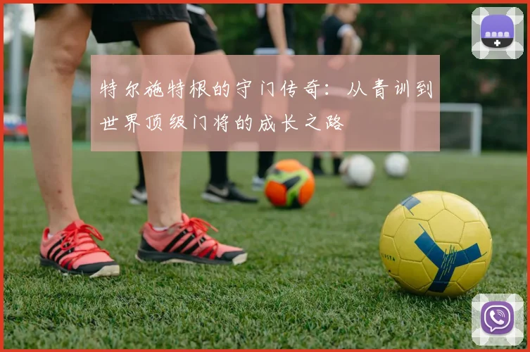 特尔施特根的守门传奇：从青训到世界顶级门将的成长之路