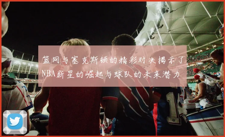 篮网与塞克斯顿的精彩对决揭示了NBA新星的崛起与球队的未来潜力