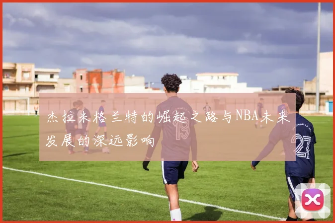 杰拉米格兰特的崛起之路与NBA未来发展的深远影响