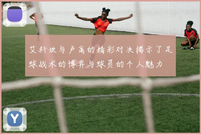 艾科坎与卢高的精彩对决揭示了足球战术的博弈与球员的个人魅力