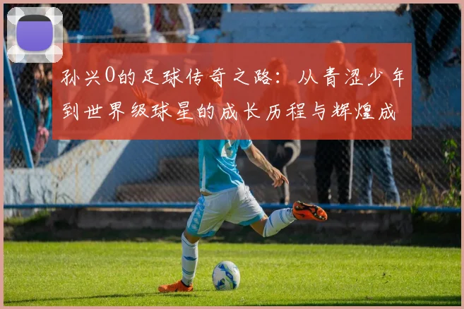 孙兴O的足球传奇之路：从青涩少年到世界级球星的成长历程与辉煌成就