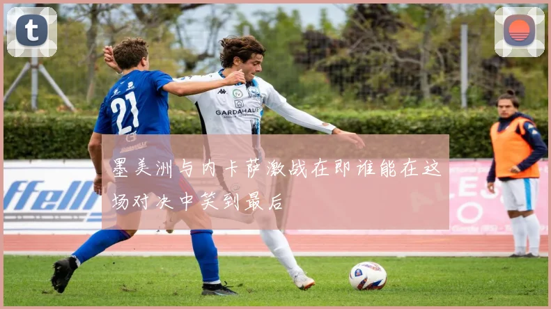墨美洲与内卡萨激战在即谁能在这场对决中笑到最后
