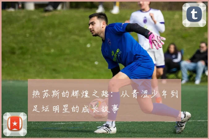 热苏斯的辉煌之路：从青涩少年到足坛明星的成长故事