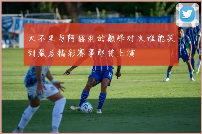 大不里与阿赫利的巅峰对决谁能笑到最后精彩赛事即将上演