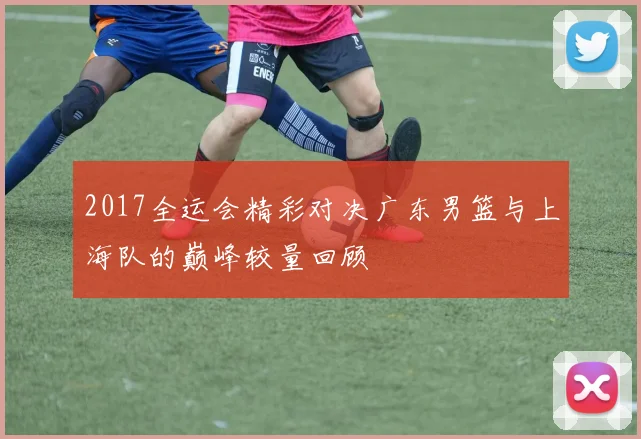 2017全运会精彩对决广东男篮与上海队的巅峰较量回顾