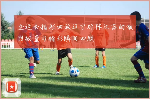 全运会精彩回放辽宁对阵江苏的激烈较量与精彩瞬间回顾