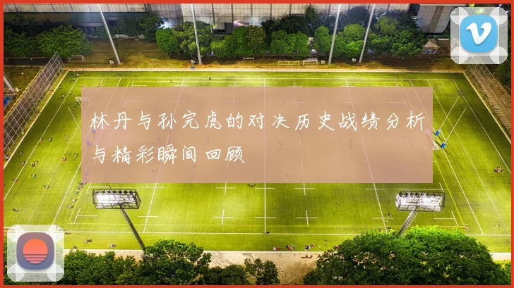 林丹与孙完虎的对决历史战绩分析与精彩瞬间回顾